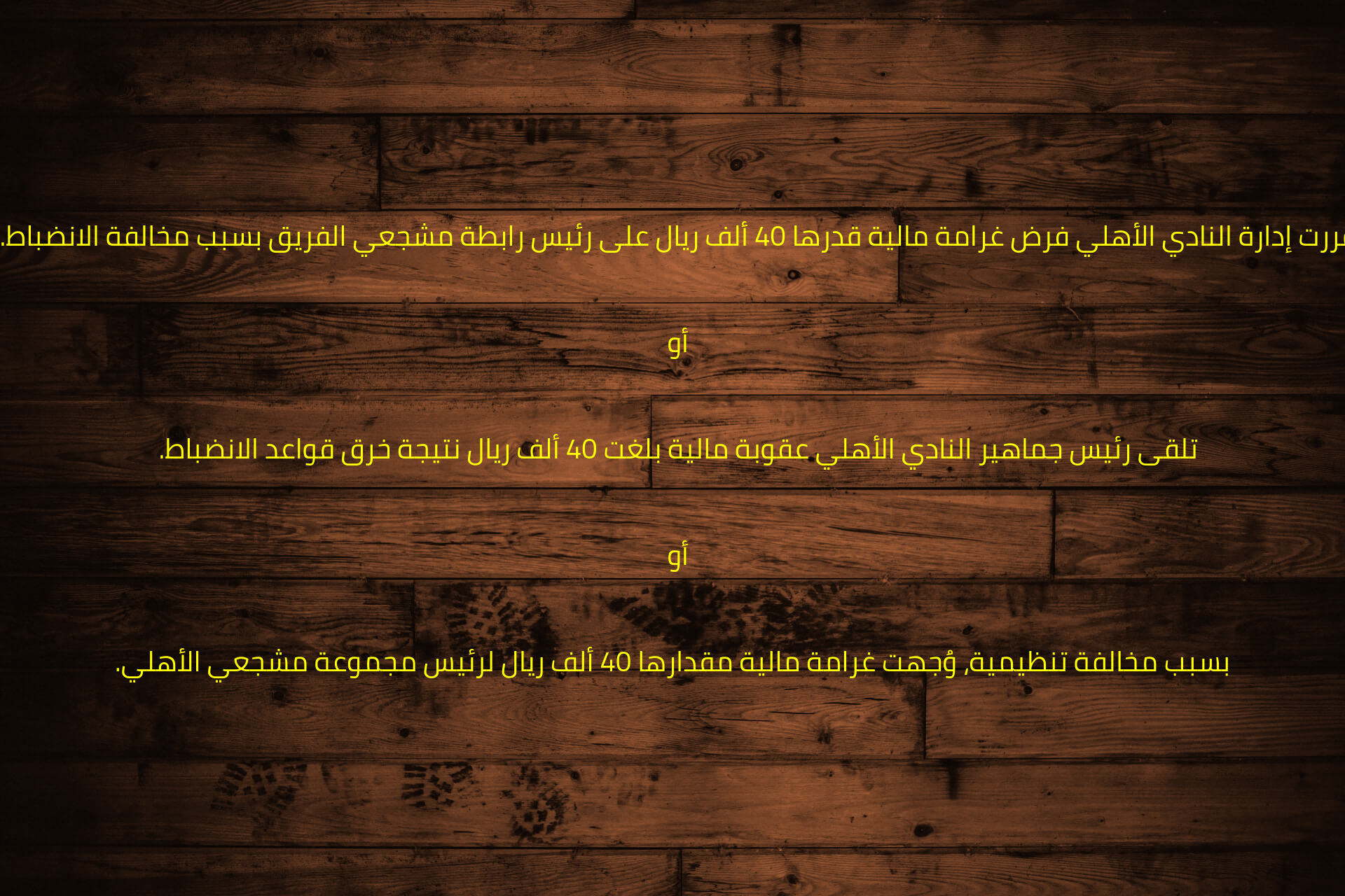 قررت إدارة النادي الأهلي فرض غرامة مالية قدرها 40 ألف ريال على رئيس رابطة مشجعي الفريق بسبب مخالفة الانضباط.  

أو  

تلقى رئيس جماهير النادي الأهلي عقوبة مالية بلغت 40 ألف ريال نتيجة خرق قواعد الانضباط.  

أو  

بسبب مخالفة تنظيمية، وُجهت غرامة مالية مقدارها 40 ألف ريال لرئيس مجموعة مشجعي الأهلي.